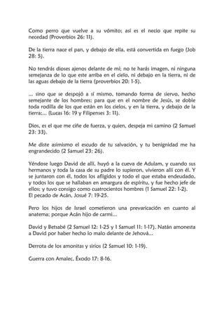 Como perro que vuelve a su vómito; así es el necio que repite su
necedad (Proverbios 26: 11).
De la tierra nace el pan, y debajo de ella, está convertida en fuego (Job
28: 5).
No tendrás dioses ajenos delante de mí; no te harás imagen, ni ninguna
semejanza de lo que este arriba en el cielo, ni debajo en la tierra, ni de
las aguas debajo de la tierra (proverbios 20: 1-5).
... sino que se despojó a sí mismo, tomando forma de siervo, hecho
semejante de los hombres; para que en el nombre de Jesús, se doble
toda rodilla de los que están en los cielos, y en la tierra, y debajo de la
tierra;... (Lucas 16: 19 y Filipenses 3: 11).
Dios, es el que me ciñe de fuerza, y quien, despeja mi camino (2 Samuel
23: 33).
Me diste asimismo el escudo de tu salvación, y tu benignidad me ha
engrandecido (2 Samuel 23: 26).
Yéndose luego David de allí, huyó a la cueva de Adulam, y cuando sus
hermanos y toda la casa de su padre lo supieron, vivieron allí con él. Y
se juntaron con él, todos los afligidos y todo el que estaba endeudado,
y todos los que se hallaban en amargura de espíritu, y fue hecho jefe de
ellos; y tuvo consigo como cuatrocientos hombres (1 Samuel 22: 1-2).
El pecado de Acán, Josué 7: 19-25.
Pero los hijos de Israel cometieron una prevaricación en cuanto al
anatema; porque Acán hijo de carmi...
David y Betsabé (2 Samuel 12: 1-25 y 1 Samuel 11: 1-17). Natán amonesta
a David por haber hecho lo malo delante de Jehová...
Derrota de los amonitas y sirios (2 Samuel 10: 1-19).
Guerra con Amalec, Éxodo 17: 8-16.
 