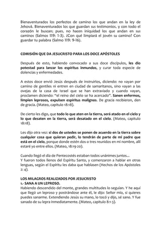 Bienaventurados los perfectos de camino los que andan en la ley de
Jehová. Bienaventurados los que guardan sus testimonios, y con todo el
corazón le buscan; pues, no hacen iniquidad los que andan en sus
caminos (Salmos 119: 1-3). ¿Con qué limpiará el jovén su camino? Con
guardar tu palabra (Salmo 119: 9-16).
COMISIÓN QUE DA JESUCRISTO PARA LOS DOCE APÓSTOLES
Después de esto, habiendo convocado a sus doce discípulos, les dio
potestad para lanzar los espíritus inmundos, y curar toda especie de
dolencias y enfermedades.
A estos doce envió Jesús después de instruirlos, diciendo: no vayan por
camino de gentiles ni entren en ciudad de samaritanos, sino vayan a las
ovejas de la casa de Israel que se han extraviado y cuando vayan,
proclamen diciendo: “el reino del cielo se ha acercado”. Sanen enfermos,
limpien leprosos, expulsen espíritus malignos. De gracia recibieron, den
de gracia. (Mateo, capitulo 18:18).
De cierto les digo, que todo lo que aten en la tierra, será atado en el cielo y
lo que desaten en la tierra, será desatado en el cielo. (Mateo, capitulo
18:18).
Les dijo otra vez: si dos de ustedes se ponen de acuerdo en la tierra sobre
cualquier cosa que quieran pedir, lo tendrán de parte de mi padre que
está en el cielo, porque donde estén dos o tres reunidos en mi nombre, allí
estaré yo entre ellos. (Mateo, 18:19-20).
Cuando llegó el día de Pentecostés estaban todos unánimes juntos...
Y fueron todos llenos del Espíritu Santo, y comenzaron a hablar en otras
lenguas, según el Espíritu les daba que hablasen (Hechos de los Apóstoles
2: 4).
LOS MILAGROS REALIZADOS POR JESUCRISTO
1.- SANA A UN LEPROSO.
Habiendo descendido del monte, grandes multitudes lo seguían. Y he aquí
que llegó un leproso y postrándose ante él, le dijo: Señor mío, si quieres
puedes sanarme. Extendiendo Jesús su mano, lo tocó y dijo, sé sano. Y fue
sanado de su lepra inmediatamente. (Mateo, capitulo 8:1-3).
 