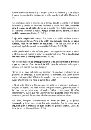 Pondré enemistad entre tú y la mujer, y entre tu simiente y la de ella; su
simiente te aplastará la cabeza, pero tú le morderás el talón (Génesis 3:
15).
No acumulen para sí tesoros en la tierra, donde la polilla y el óxido
destruyen, y donde los ladrones se meten a robar. Más bien, acumulen
para sí tesoros en el cielo, donde ni la polilla ni el óxido carcomen, ni
los ladrones se meten a robar. Porque donde esté tu tesoro, allí estará
también tu corazón (Mateo 6: 19-21).
El ojo es la lámpara del cuerpo. Por tanto, si tu visión es clara, todo tu
ser disfrutará de la luz. Pero, si tu visión está nublada, todo tu ser estará
nublada, todo tu ser estará en oscuridad. Si la luz que hay en ti es
oscuridad, !qué densa será esa oscuridad! (Mateo 6: 22-23).
Nadie puede servir a dos señores, pues, menospreciarán a uno y amará
al otro, o querrá mucho a uno, y despreciará al otro. No se puede servir
a la vez a Dios y a las riquezas (Mateo 6: 24).
Por eso les dijo: No se preocupen por la vida, qué comerán o beberán;
ni por su cuerpo, cómo se vestirán. ¿No tiene la vida más valor que la
comida, y el cuerpo más que la ropa?
Fíjense en las aves del cielo: no siembran ni cosechan ni almacenan en
graneros; sin embargo, el Padre celestial las alimenta. ¿No valen ustedes
mucho más que ellas? ¿Quién de ustedes, por mucho que se preocupe,
puede añadir una sola hora al curso de su vida?
... Si así viste Dios a la hierba, que hoy está en el campo y mañana es
arrojada al horno, ¿no hará mucho más por ustedes, gente de poca fe?
Así que no se preocupen diciendo: “¿Qué comeremos? O ¿Qué
beberemos? O ¿Con qué nos vestiremos? Los paganos andan tras todas
estas cosas, pero el Padre celestial sabe que ustedes las necesitan.
Más bien, busquen primeramente el reino de Dios y su justicia
(voluntad), y todas estas cosas, les serán añadidas. Por lo tanto, no se
angustien por el mañana, el cual tendrá sus propios afanes. Cada día
tiene ya sus problemas (Mateo 6: 34).
 