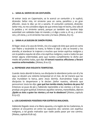 2. - SANA AL SIERVO DE UN CENTURIÓN.
Al entrar Jesús en Capernaúm, se le acercó un centurión y le suplicó,
diciendo: Señor mío, mi sirviente yace en cama, paralítico y en gran
aflicción. Jesús le dijo: yo iré a sanarlo. El centurión contestó, diciendo:
Señor mío, no me considero digno de que entres bajo mi techo, sino sólo di
la palabra y mi sirviente sanará, porque yo también soy hombre bajo
autoridad con soldados bajo mi mando y si digo a este e, él va, y al otro:
ven, y él viene, y a mi sirviente: haz esto y lo hace. (Mateo, 8:5-11).
3. - SANA A LA SUEGRA DE SIMÓN PEDRO.
Al llegar Jesús a la casa de Simón, vio a la suegra de éste que yacía en cama
con fiebre y tocándole la mano, la fiebre la dejó y ella se levantó y los
atendía, al atardecer le trajeron a muchos que tenían espíritus malignos y
con la palabra expulso de ellos a los espíritus malignos y sanó a todos los que
tenían alguna enfermedad, para que tuviera cumplimiento lo dicho por
medio del profeta Isaías, que dijo: él tomará nuestras aflicciones y llevará
nuestras enfermedades. (Mateo, 8:14-17).
4.- REPRENDE UNA VIOLENTA TEMPESTAD.
Cuando Jesús abordó la barca, sus discípulos lo abordaron junto con él y he
aquí, se desató una violenta tempestad en el mar, de tal manera que las
olas inundaban la barca, pero Jesús dormía. Acercándose luego sus
discípulos lo despertaron y le decían: ¡Señor nuestro, sálvanos que
perecemos! Jesús les dijo: ¿por qué han tenido miedo, hombres de poca fe?
Entonces se puso de pie y habiendo reprendido a los vientos y al mar, se
produjo una gran quietud. Entonces aquellos varones, maravillados, dijeron:
¿Quién es éste a quien los vientos y el mar le obedecen? (Mateo, capitulo
8:23-27).
5.- LOS GADARENOS POSEÍDOS POR ESPÍRITUS MALIGNOS.
Habiendo llegado Jesús a la ribera opuesta, a la región de los Gadarenos, le
salieron al encuentro en entre los sepulcros dos varones con espíritus
malignos, a tal grado malvados que nadie podía pasar por ese camino.
(Mateo, capitulo 8:28-24).
 