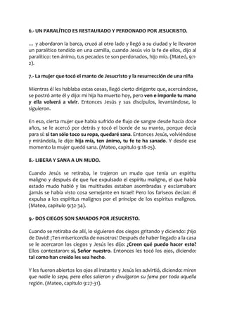 6.- UN PARALÍTICO ES RESTAURADO Y PERDONADO POR JESUCRISTO.
… y abordaron la barca, cruzó al otro lado y llegó a su ciudad y le llevaron
un paralítico tendido en una camilla, cuando Jesús vio la fe de ellos, dijo al
paralítico: ten ánimo, tus pecados te son perdonados, hijo mío. (Mateó, 9:1-
2).
7.- La mujer que tocó el manto de Jesucristo y la resurrección de una niña
Mientras él les hablaba estas cosas, llegó cierto dirigente que, acercándose,
se postró ante él y dijo: mi hija ha muerto hoy, pero ven e imponle tu mano
y ella volverá a vivir. Entonces Jesús y sus discípulos, levantándose, lo
siguieron.
En eso, cierta mujer que había sufrido de flujo de sangre desde hacía doce
años, se le acercó por detrás y tocó el borde de su manto, porque decía
para sí: si tan sólo toco su ropa, quedaré sana. Entonces Jesús, volviéndose
y mirándola, le dijo: hija mía, ten ánimo, tu fe te ha sanado. Y desde ese
momento la mujer quedó sana. (Mateo, capitulo 9:18-25).
8.- LIBERA Y SANA A UN MUDO.
Cuando Jesús se retiraba, le trajeron un mudo que tenía un espíritu
maligno y después de que fue expulsado el espíritu maligno, el que había
estado mudo habló y las multitudes estaban asombradas y exclamaban:
¡jamás se había visto cosa semejante en Israel! Pero los fariseos decían: él
expulsa a los espíritus malignos por el príncipe de los espíritus malignos.
(Mateo, capitulo 9:32-34).
9.- DOS CIEGOS SON SANADOS POR JESUCRISTO.
Cuando se retiraba de allí, lo siguieron dos ciegos gritando y diciendo: ¡hijo
de David! ¡Ten misericordia de nosotros! Después de haber llegado a la casa
se le acercaron los ciegos y Jesús les dijo: ¿Creen qué puedo hacer esto?
Ellos contestaron: sí, Señor nuestro. Entonces les tocó los ojos, diciendo:
tal como han creído les sea hecho.
Y les fueron abiertos los ojos al instante y Jesús les advirtió, diciendo: miren
que nadie lo sepa, pero ellos salieron y divulgaron su fama por toda aquella
región. (Mateo, capitulo 9:27-31).
 