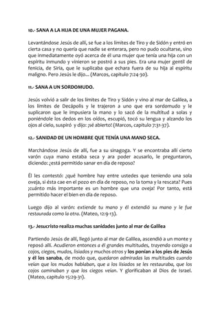 10.- SANA A LA HIJA DE UNA MUJER PAGANA.
Levantándose Jesús de allí, se fue a los límites de Tiro y de Sidón y entró en
cierta casa y no quería que nadie se enterara, pero no pudo ocultarse, sino
que inmediatamente oyó acerca de él una mujer que tenía una hija con un
espíritu inmundo y vinieron se postró a sus pies. Era una mujer gentil de
fenicia, de Siria, que le suplicaba que echara fuera de su hija al espíritu
maligno. Pero Jesús le dijo... (Marcos, capitulo 7:24-30).
11.- SANA A UN SORDOMUDO.
Jesús volvió a salir de los límites de Tiro y Sidón y vino al mar de Galilea, a
los límites de Decápolis y le trajeron a uno que era sordomudo y le
suplicaron que le impusiera la mano y lo sacó de la multitud a solas y
poniéndole los dedos en los oídos, escupió, tocó su lengua y alzando los
ojos al cielo, suspiró y dijo: ¡sé abierto! (Marcos, capitulo 7:31-37).
12.- SANIDAD DE UN HOMBRE QUE TENÍA UNA MANO SECA.
Marchándose Jesús de allí, fue a su sinagoga. Y se encontraba allí cierto
varón cuya mano estaba seca y ara poder acusarlo, le preguntaron,
diciendo: ¿está permitido sanar en día de reposo?
Él les contestó: ¿qué hombre hay entre ustedes que teniendo una sola
oveja, si ésta cae en el pozo en día de reposo, no la toma y la rescata? Pues
¡cuánto más importante es un hombre que una oveja! Por tanto, está
permitido hacer el bien en día de reposo.
Luego dijo al varón: extiende tu mano y él extendió su mano y le fue
restaurada como la otra. (Mateo, 12:9-13).
13.- Jesucristo realiza muchas sanidades junto al mar de Galilea
Partiendo Jesús de allí, llegó junto al mar de Galilea, ascendió a un monte y
reposó allí. Acudieron entonces a él grandes multitudes, trayendo consigo a
cojos, ciegos, mudos, lisiados y muchos otros y los ponían a los pies de Jesús
y él los sanaba, de modo que, quedaron admiradas las multitudes cuando
veían que los mudos hablaban, que a los lisiados se les restauraba, que los
cojos caminaban y que los ciegos veían. Y glorificaban al Dios de Israel.
(Mateo, capitulo 15:29-31).
 