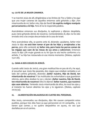 14.- LA FE DE LA MUJER CANANEA.
Y se marchó Jesús de allí, dirigiéndose a los límites de Tiro y Sidón y he aquí
que una mujer cananea de aquellos entornos salió gritando y dijo: ¡Ten
misericordia de mí, Señor mío, hijo de David! Un espíritu maligno manipula
perversamente a mi hija. Pero él no le respondió palabra.
Acercándose entonces sus discípulos, le suplicaron y dijeron: despídela,
pues viene gritando detrás de nosotros. Contestándoles él, dijo: no he sido
enviado sino a las ovejas descarriadas de la casa de Israel.
Pero acercándose ella, se postro ante él, diciendo: ¡ayúdame, Señor mío!
Jesús le dijo: no está bien tomar el pan de los hijos y arrojárselos a los
perros, pero ella contestó: sí, Señor mío, pero hasta los perros comen de
las migajas que caen de las mesas de sus amos y sobreviven. Entonces
Jesús le dijo: ¡Oh mujer grande es tu fe! Que te sea hecho conforme a tu
anhelo. Y su hija fue restaurada en ese mismo momento. (Mateo, capitulo
15:21-28).
15.- SANA A DOS CIEGOS EN JERICÓ.
Cuando salió Jesús de Jericó, una gran multitud iba en pos de él y he aquí,
al escuchar que Jesús iba pasando, dos ciegos que estaban sentados a un
lado del camino gritando, diciendo: ¡Señor nuestro, Hijo de David, ten
misericordia de nosotros! Y las multitudes los exhortaban a que guardaran
silencio, pero ellos alzaban la voz y decían: ¡Señor nuestro, hijo de David,
ten misericordia de nosotros! Ellos le dijeron: Señor nuestro, que nuestros
ojos sean abiertos. Teniendo Jesús misericordia de ellos, les tocó los ojos y
al instante les fueron abiertos los ojos y lo siguieron. (Mateo, capitulo
20:29-34).
16. - ALIMENTACIÓN MILAGROSA DE CUATRO MIL PERSONAS.
Mas Jesús, convocados sus discípulos, dijo: Me causan compasión estos
pueblos, porque tres días hace ya que perseveran en mi compañía, y no
tienen qué comer; y no quiero despedirlos en ayuna, no sea que
desfallezcan en el camino.
 