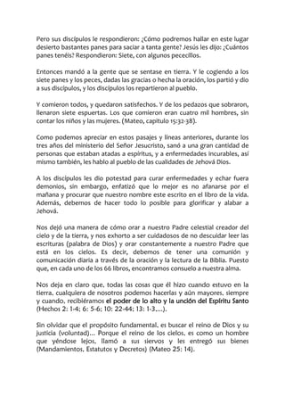 Pero sus discípulos le respondieron: ¿Cómo podremos hallar en este lugar
desierto bastantes panes para saciar a tanta gente? Jesús les dijo: ¿Cuántos
panes tenéis? Respondieron: Siete, con algunos pececillos.
Entonces mandó a la gente que se sentase en tierra. Y le cogiendo a los
siete panes y los peces, dadas las gracias o hecha la oración, los partió y dio
a sus discípulos, y los discípulos los repartieron al pueblo.
Y comieron todos, y quedaron satisfechos. Y de los pedazos que sobraron,
llenaron siete espuertas. Los que comieron eran cuatro mil hombres, sin
contar los niños y las mujeres. (Mateo, capitulo 15:32-38).
Como podemos apreciar en estos pasajes y líneas anteriores, durante los
tres años del ministerio del Señor Jesucristo, sanó a una gran cantidad de
personas que estaban atadas a espíritus, y a enfermedades incurables, así
mismo también, les hablo al pueblo de las cualidades de Jehová Dios.
A los discípulos les dio potestad para curar enfermedades y echar fuera
demonios, sin embargo, enfatizó que lo mejor es no afanarse por el
mañana y procurar que nuestro nombre este escrito en el libro de la vida.
Además, debemos de hacer todo lo posible para glorificar y alabar a
Jehová.
Nos dejó una manera de cómo orar a nuestro Padre celestial creador del
cielo y de la tierra, y nos exhorto a ser cuidadosos de no descuidar leer las
escrituras (palabra de Dios) y orar constantemente a nuestro Padre que
está en los cielos. Es decir, debemos de tener una comunión y
comunicación diaria a través de la oración y la lectura de la Biblia. Puesto
que, en cada uno de los 66 libros, encontramos consuelo a nuestra alma.
Nos deja en claro que, todas las cosas que él hizo cuando estuvo en la
tierra, cualquiera de nosotros podemos hacerlas y aún mayores, siempre
y cuando, recibiéramos el poder de lo alto y la unción del Espíritu Santo
(Hechos 2: 1-4; 6: 5-6; 10: 22-44; 13: 1-3,...).
Sin olvidar que el propósito fundamental, es buscar el reino de Dios y su
justicia (voluntad)... Porque el reino de los cielos, es como un hombre
que yéndose lejos, llamó a sus siervos y les entregó sus bienes
(Mandamientos, Estatutos y Decretos) (Mateo 25: 14).
 