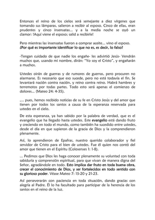 Entonces el reino de los cielos será semejante a diez vírgenes que
tomando sus lámparas, salieron a recibir al esposo. Cinco de ellas, eran
prudentes y cinco insensatas... y a la media noche se oyó un
clamor: !Aquí viene el esposo; salid a recibirle!
Pero mientras las insensatas fueron a comprar aceite... vino el esposo.
¿Por qué es importante identificar lo que no es, es decir, lo falso?
-Tengan cuidado de que nadie los engañe- les advirtió Jesús- Vendrán
muchos que, usando mi nombre, dirán: “Yo soy el Cristo”, y engañarán
a muchos.
Ustedes oirán de guerras y de rumores de guerras, pero procuren no
alarmarse. Es necesario que eso sucede, pero no está todavía el fin. Se
levantará nación contra nación, y reino contra reino. Habrá hambres y
terremotos por todas partes. Todo esto será apenas el comienzo de
dolores... (Mateo 24: 4-35).
,... pues, hemos recibido noticias de su fe en Cristo Jesús y del amor que
tienen por todos los santos a causa de la esperanza reservada para
ustedes en el cielo.
De esta esperanza, ya han sabido por la palabra de verdad, que es el
evangelio que ha llegado hasta ustedes. Este evangelio está dando fruto
y creciendo en todo el mundo, como también ha sucedido entre ustedes,
desde el día en que supieron de la gracia de Dios y la comprendieron
plenamente.
Así, lo aprendieron de Epafras, nuestro querido colaborador y fiel
servidor de Cristo para el bien de ustedes. Fue él quien nos contó del
amor que tienen en el Espíritu (Colosenses 1: 1-8).
... Pedimos que Dios les haga conocer plenamente su voluntad con toda
sabiduría y comprensión espiritual, para que vivan de manera digna del
Señor, agradándole en todo. Esto implica dar fruto en toda buena obra,
crecer el conocimiento de Dios, y ser fortalecidos en todo sentido con
su glorioso poder. Véase Mateo 7: 15-20 y 21-23.
Así perseverarán con paciencia en toda situación, dando gracias con
alegría al Padre. Él lo ha facultado para participar de la herencia de los
santos en el reino de la luz.
 