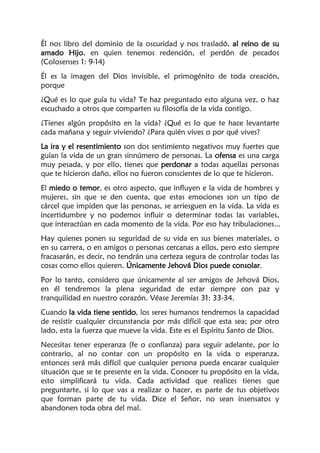 Él nos libro del dominio de la oscuridad y nos trasladó, al reino de su
amado Hijo, en quien tenemos redención, el perdón de pecados
(Colosenses 1: 9-14)
Él es la imagen del Dios invisible, el primogénito de toda creación,
porque
¿Qué es lo que guía tu vida? Te haz preguntado esto alguna vez, o haz
escuchado a otros que comparten su filosofía de la vida contigo.
¿Tienes algún propósito en la vida? ¿Qué es lo que te hace levantarte
cada mañana y seguir viviendo? ¿Para quién vives o por qué vives?
La ira y el resentimiento son dos sentimiento negativos muy fuertes que
guían la vida de un gran sinnúmero de personas. La ofensa es una carga
muy pesada, y por ello, tienes que perdonar a todas aquellas personas
que te hicieron daño, ellos no fueron conscientes de lo que te hicieron.
El miedo o temor, es otro aspecto, que influyen e la vida de hombres y
mujeres, sin que se den cuenta, que estas emociones son un tipo de
cárcel que impiden que las personas, se arriesguen en la vida. La vida es
incertidumbre y no podemos influir o determinar todas las variables,
que interactúan en cada momento de la vida. Por eso hay tribulaciones...
Hay quienes ponen su seguridad de su vida en sus bienes materiales, o
en su carrera, o en amigos o personas cercanas a ellos, pero esto siempre
fracasarán, es decir, no tendrán una certeza segura de controlar todas las
cosas como ellos quieren. Únicamente Jehová Dios puede consolar.
Por lo tanto, considero que únicamente al ser amigos de Jehová Dios,
en él tendremos la plena seguridad de estar siempre con paz y
tranquilidad en nuestro corazón. Véase Jeremías 31: 33-34.
Cuando la vida tiene sentido, los seres humanos tendremos la capacidad
de resistir cualquier circunstancia por más difícil que esta sea; por otro
lado, esta la fuerza que mueve la vida. Este es el Espíritu Santo de Dios.
Necesitas tener esperanza (fe o confianza) para seguir adelante, por lo
contrario, al no contar con un propósito en la vida o esperanza,
entonces será más difícil que cualquier persona pueda encarar cualquier
situación que se te presente en la vida. Conocer tu propósito en la vida,
esto simplificará tu vida. Cada actividad que realices tienes que
preguntarte, si lo que vas a realizar o hacer, es parte de tus objetivos
que forman parte de tu vida. Dice el Señor, no sean insensatos y
abandonen toda obra del mal.
 