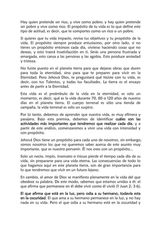 Hay quien pretende ser rico, y vive como pobre; y hay quien pretende
ser pobre y vive como rico. El propósito de tu vida es lo que define este
tipo de actitud, es decir, que te comportes como un rico o un pobre.
Si quieres que tu vida impacte, revisa tus objetivos y tu propósito de la
vida. El propósito siempre produce entusiasmo, por otro lado, si no
tienes un propósito entonces cada día, vivieras haciendo cosas que no
deseas, y esto traerá insatisfacción en ti. Serás una persona frustrada y
amargada, esto cansa a las personas y las agobia. Esto produce ansiedad
y tristeza.
No fuiste puesto en el planeta tierra para que dejaras obras que duren
para toda la eternidad, sino para que te prepares para vivir en la
Eternidad. Pero Jehová Dios, te preguntará qué hiciste con tu vida, es
decir, con tus Talentos, y todas tus facultades. La tierra es el ensayo
antes de partir a la Eternidad.
Esta vida es el preámbulo de la vida en la eternidad, es solo un
momento, es decir, qué es la vida durante 70, 80 o 120 años de nuestro
días en el planeta tierra. El cuerpo terrenal es sólo una tienda de
campaña, la vida terrenal es solo un suspiro.
Por lo tanto, debemos de aprender que nuestra vida, es muy efímera y
pasajera. Bajo esta premisa, debemos de identificar cuáles son las
actividades más importantes que tendremos que realizar cada día, y a
partir de este análisis, comenzaremos a vivir una vida con intensidad y
con propósito.
Jehová Dios tiene un propósito para cada uno de nosotros, sin embargo,
somos nosotros los que no queremos saber acerca de este asunto muy
importante, que es nuestro porvenir. Él nos creo con un propósito...
Solo un necio, impío, insensato o inicuo pierde el tiempo cada día de su
vida, sin prepararse para una vida eterna. Las consecuencias de todo lo
que hagamos aquí en este planeta tierra, son de gran importancia para
lo que tendremos que vivir en un futuro lejano.
En cambio, el amor de Dios se manifiesta plenamente en la vida del que
obedece su palabra. De este modo, sabemos que estamos unidos a él: el
que afirma que permanece en él debe vivir como él vivió (1 Juan 2: 3-6).
El que afirma que está en la luz, pero odia a su hermano, todavía esta
en la oscuridad. El que ama a su hermano permanece en la luz, y no hay
nada en su vida. Pero el que odia a su hermano está en la oscuridad y
 