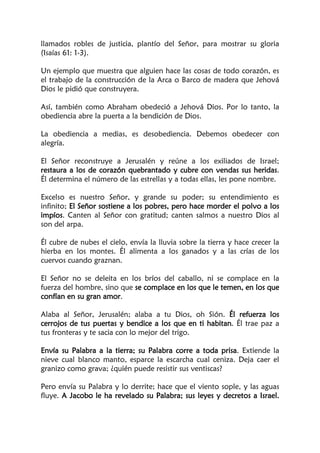 llamados robles de justicia, plantío del Señor, para mostrar su gloria
(Isaías 61: 1-3).
Un ejemplo que muestra que alguien hace las cosas de todo corazón, es
el trabajo de la construcción de la Arca o Barco de madera que Jehová
Dios le pidió que construyera.
Así, también como Abraham obedeció a Jehová Dios. Por lo tanto, la
obediencia abre la puerta a la bendición de Dios.
La obediencia a medias, es desobediencia. Debemos obedecer con
alegría.
El Señor reconstruye a Jerusalén y reúne a los exiliados de Israel;
restaura a los de corazón quebrantado y cubre con vendas sus heridas.
Él determina el número de las estrellas y a todas ellas, les pone nombre.
Excelso es nuestro Señor, y grande su poder; su entendimiento es
infinito; El Señor sostiene a los pobres, pero hace morder el polvo a los
impíos. Canten al Señor con gratitud; canten salmos a nuestro Dios al
son del arpa.
Él cubre de nubes el cielo, envía la lluvia sobre la tierra y hace crecer la
hierba en los montes. Él alimenta a los ganados y a las crías de los
cuervos cuando graznan.
El Señor no se deleita en los bríos del caballo, ni se complace en la
fuerza del hombre, sino que se complace en los que le temen, en los que
confían en su gran amor.
Alaba al Señor, Jerusalén; alaba a tu Dios, oh Sión. Él refuerza los
cerrojos de tus puertas y bendice a los que en ti habitan. Él trae paz a
tus fronteras y te sacia con lo mejor del trigo.
Envía su Palabra a la tierra; su Palabra corre a toda prisa. Extiende la
nieve cual blanco manto, esparce la escarcha cual ceniza. Deja caer el
granizo como grava; ¿quién puede resistir sus ventiscas?
Pero envía su Palabra y lo derrite; hace que el viento sople, y las aguas
fluye. A Jacobo le ha revelado su Palabra; sus leyes y decretos a Israel.
 