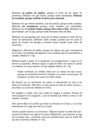 Dichosos los pobres en espíritu, porque el reino de los cielos les
pertenece. Dichosos los que lloran, porque serán consolados. Dichosos
los humildes, porque recibirán la tierra como herencia.
Dichosos los que tienen hambre y sed de justicia, porque serán saciados.
Dichosos los compasivos, porque serán tratados con compasión.
Dichosos los de corazón limpio, porque ellos verán a Dios. Dichosos los
que trabajan por la paz, porque serán llamados hijos de Dios.
Dichosos los perseguidos por causa de la justicia, porque el reino de los
cielos les pertenecen. Dichosos serán ustedes cuando por mi causa la
gente los insulte, los persiga y levante contra ustedes toda clases de
calumnias.
Alégrense y llénense de júbilo, porque les espera una gran recompensa
en el cielo. Así también persiguieron a los profetas que los precedieron a
ustedes. (Mateo 5: 1-12).
Dichoso aquel a quien se le perdonan sus transgresiones, a quien se le
borran sus pecados. Dichoso aquel, a quien el Señor no toma en cuenta
su maldad y en cuyo espíritu, no hay engaño (Salmo 32: 1-2).
Nadie remienda un vestido viejo con un retazo de tela nueva,
porque el remiendo fruncirá el vestido y la rotura se hará peor. Ni
tampoco, se echa vino nuevo en odres viejos.
De hacerlo así, se reventarán los odres, se derramarán el vino y los
odres se arruinarán. Más bien, el vino nuevo se echa en odres nuevos, y
así ambos se conservan (Mateo 9: 15-17).
No juzguen a nadie, para que nadie los juzgue a ustedes. Porque tal
como juzguen se les juzgarán, y con la medida que midan a otros, se les
medirá a ustedes.
¿Por qué te fijas en la astilla que tiene tu hermano en el ojo, y no le das
importancia a la viga que está en el tuyo?
¿Como puedes decirle a tu hermano: “Déjame sacarte la astilla del ojo”,
cuando ahí tienes una viga en el tuyo? !Hipócritas!, saca primero la viga
de tu propio ojo, y entonces verá con claridad para sacar la astilla del
ojo de tu hermano (Mateo 7: 1-5).
 