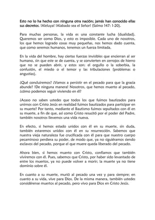 Esto no lo ha hecho con ninguna otra nación; jamás han conocido ellas
sus decretos. !Aleluya! !Alabado sea el Señor! (Salmo 147: 1-20).
Para muchas personas, la vida es una constante lucha (dualidad).
Queremos ser como Dios, y esto es imposible. Cada uno de nosotros,
los que hemos logrado cosas muy pequeñas, nos hemos dado cuenta,
que como seremos humanos, tenemos un fuerza limitada.
En la vida del hombre, hay ciertas fuerzas invisibles que encierran al ser
humano, sin que este se de cuenta, y se convierten en cerrojos de hierro
que no se pueden abrir, y estos son: el orgullo o la soberbia, la
confusión, el miedo o el temor y las tribulaciones (problemas o
angustias).
¿Qué concluiremos? ¿Vamos a persistir en el pecado para que la gracia
abunde? !De ninguna manera! Nosotros, que hemos muerto al pecado,
¿cómo podemos seguir viviendo en él?
¿Acaso no saben ustedes que todos los que fuimos bautizados para
unirnos con Cristo Jesús en realidad fuimos bautizados para participar en
su muerte? Por tanto, mediante el Bautismo fuimos sepultados con él en
su muerte, a fin de que, así como Cristo resucitó por el poder del Padre,
también nosotros llevemos una vida nueva.
En efecto, si hemos estado unidos con él en su muerte, sin duda,
también estaremos unidos con él en su resurrección. Sabemos que
nuestra vieja naturaleza fue crucificada con él para que nuestro cuerpo
pecaminoso perdiera su poder, de modo que, ya no siguiéramos siendo
esclavos del pecado, porque el que muere queda liberado del pecado.
Ahora bien, si hemos muerto con Cristo, confiamos que también
viviremos con él. Pues, sabemos que Cristo, por haber sido levantado de
entre los muertos, ya no puede volver a morir; la muerte ya no tiene
dominio sobre él.
En cuanto a su muerte, murió al pecado una vez y para siempre; en
cuanto a su vida, vive para Dios. De la misma manera, también ustedes
considérense muertos al pecado, pero vivo para Dios en Cristo Jesús.
 