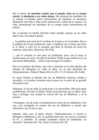 Por lo tanto, no permitan ustedes que el pecado reine en su cuerpo
mortal, ni obedezcan a sus malos deseos. No ofrezcan los miembros de
su cuerpo al pecado como instrumentos de injusticia; al contrario,
ofrézcanse más bien a Dios como quienes han vuelto de la muerte a la
vida, presentando los miembros de su cuerpo como instrumentos de
justicia.
Así, el pecado no tendrá dominio sobre ustedes, porque ya no están
bajo la ley, sino bajo la gracia.
... La palabra está cerca de ti; la tienes en la boca y en el corazón. Esta es
la palabra de fe que predicamos: que, si confiesas con tu boca que Jesús
es el Señor y crees en tu corazón que Dios lo levantó de entre los
muertos, serás salvo. (Romanos 10: 8-13).
..., con el corazón se cree para ser justificado, pero, con la boca se
confiesa para ser salvo. Así dice la Escritura: Todo el que confíe en él, no
será jamás defraudado.... todo el que invoque el nombre...
Esta es la palabra del Señor, que vino a Jeremías en el año décimo del
reinado de Sedequías en Judá, es decir, en el año dieciocho de
Nabucodonosor. (Véase 2 Reyes 24:1-4 y 25: 1-7; 2 Crónicas 36: 5-20).
En aquel tiempo el ejército del rey de Babilonia mantuvo sitiada a
Jerusalén, y el profeta Jeremías estuvo preso en el patio de la guardia
del palacio real.
Sedequías, el rey de Judá, lo tenía preso y le reprochaba: ¿Por qué andas
profetizando: Así dice el Señor? Andas proclamando que el Señor dice:
Voy a entregar esta ciudad en manos del rey de Babilonia, y él la
tomará.
Y Sedequías, rey de Judá, no escapará de la mano de los babilonios, sino
que, será entregado en manos del rey de Babilonia y tendrá que
enfrentarse con él cara a cara.
Además, dices que, el Señor afirma: “Nabucodonosor se llevará a
Sedequías a Babilonia, y allí, se quedará hasta que, yo vuelva a ocuparle
de él”, y también: “Si ustedes combaten contra los babilonios, no
vencerán” (Jeremías 32: 1-5). Véase 2 Crónicas 35: 22.
 