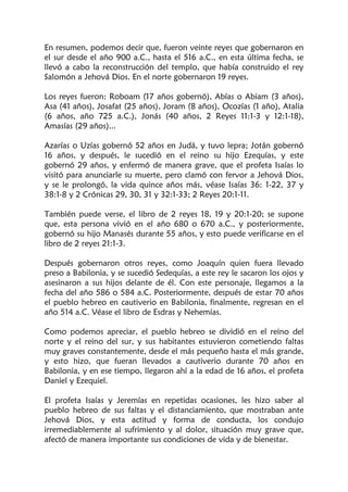 En resumen, podemos decir que, fueron veinte reyes que gobernaron en
el sur desde el año 900 a.C., hasta el 516 a.C., en esta última fecha, se
llevó a cabo la reconstrucción del templo, que había construido el rey
Salomón a Jehová Dios. En el norte gobernaron 19 reyes.
Los reyes fueron: Roboam (17 años gobernó), Abías o Abiam (3 años),
Asa (41 años), Josafat (25 años), Joram (8 años), Ocozías (1 año), Atalia
(6 años, año 725 a.C.), Jonás (40 años, 2 Reyes 11:1-3 y 12:1-18),
Amasías (29 años)...
Azarías o Uzías gobernó 52 años en Judá, y tuvo lepra; Jotán gobernó
16 años, y después, le sucedió en el reino su hijo Ezequías, y este
gobernó 29 años, y enfermó de manera grave, que el profeta Isaías lo
visitó para anunciarle su muerte, pero clamó con fervor a Jehová Dios,
y se le prolongó, la vida quince años más, véase Isaías 36: 1-22, 37 y
38:1-8 y 2 Crónicas 29, 30, 31 y 32:1-33; 2 Reyes 20:1-11.
También puede verse, el libro de 2 reyes 18, 19 y 20:1-20; se supone
que, esta persona vivió en el año 680 o 670 a.C., y posteriormente,
gobernó su hijo Manasés durante 55 años, y esto puede verificarse en el
libro de 2 reyes 21:1-3.
Después gobernaron otros reyes, como Joaquín quien fuera llevado
preso a Babilonia, y se sucedió Sedequías, a este rey le sacaron los ojos y
asesinaron a sus hijos delante de él. Con este personaje, llegamos a la
fecha del año 586 o 584 a.C. Posteriormente, después de estar 70 años
el pueblo hebreo en cautiverio en Babilonia, finalmente, regresan en el
año 514 a.C. Véase el libro de Esdras y Nehemías.
Como podemos apreciar, el pueblo hebreo se dividió en el reino del
norte y el reino del sur, y sus habitantes estuvieron cometiendo faltas
muy graves constantemente, desde el más pequeño hasta el más grande,
y esto hizo, que fueran llevados a cautiverio durante 70 años en
Babilonia, y en ese tiempo, llegaron ahí a la edad de 16 años, el profeta
Daniel y Ezequiel.
El profeta Isaías y Jeremías en repetidas ocasiones, les hizo saber al
pueblo hebreo de sus faltas y el distanciamiento, que mostraban ante
Jehová Dios, y esta actitud y forma de conducta, los condujo
irremediablemente al sufrimiento y al dolor, situación muy grave que,
afectó de manera importante sus condiciones de vida y de bienestar.
 