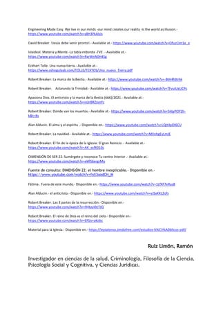Engineering Made Easy. We live in our minds -our mind creates our reality -Is the world as Illusion.-
https://www.youtube.com/watch?v=s8H3PkAIsIs
David Breaker. !Jesús debe venir pronto!.- Available at.- https://www.youtube.com/watch?v=OfuzCIm1e_o
Islaideal. Materia y Mente -La tabla redonda -TVE .- Available at.-
https://www.youtube.com/watch?v=RxrWnN0H4Sg
Eckhart Tolle. Una nueva tierra.- Available at.-
https://www.oshogulaab.com/TOLLE/TEXTOS/Una_nueva_Tierra.pdf
Robert Breaker. La marca de la Bestia.- Available at.- https://www.youtube.com/watch?v=-BtH4fdtrhk
Robert Breaker. Aclarando la Trinidad.- Available at.- https://www.youtube.com/watch?v=TFvuIUxUCPc
Apasiona Dios. El anticristo y la marca de la Bestia (666)/2021.- Available at.-
https://www.youtube.com/watch?v=nLH9RZssnYc
Robert Breaker. Donde van los muertos.- Available at.- https://www.youtube.com/watch?v=5HjyPOY2h-
k&t=8s
Alan Alducin. El alma y el espíritu .- Disponible en.- https://www.youtube.com/watch?v=LQJt4pDI6CU
Robert Breaker. La navidad.- Available at.- https://www.youtube.com/watch?v=MXnhgEyLmJE
Robert Breaker. El fin de la época de la Iglesia: El gran Reinicio .- Available at.-
https://www.youtube.com/watch?v=AK_xxfX310s
DIMENSIÓN DE SER 22. Sumérgete y reconoce Tu centro interior .- Available at.-
https://www.youtube.com/watch?v=ekRS6ergrMo
Fuente de consulta: DIMENSIÓN 22. el hombre inexplicable.- Disponible en.-
https://www.youtube.com/watch?v=fnX3oodCN_M
Fátima . Fuera de este mundo.- Disponible en.- https://www.youtube.com/watch?v=1cfXF7eRas8
Alan Alducin.- el anticristo.- Disponible en.- https://www.youtube.com/watch?v=yJSaKKL2ofs
Robert Breaker. Las 3 partes de la resurrección.- Disponible en.-
https://www.youtube.com/watch?v=H4tayi0eTJQ
Robert Breaker. El reino de Dios vs el reino del cielo.- Disponible en.-
https://www.youtube.com/watch?v=EfGtrraKobc
Material para la Iglesia.- Disponible en.- https://iepialonso.jimdofree.com/estudios-b%C3%ADblicos-pdf/
Ruiz Limón, Ramón
Investigador en ciencias de la salud, Criminología, Filosofía de la Ciencia,
Psicología Social y Cognitiva, y Ciencias Jurídicas.
 