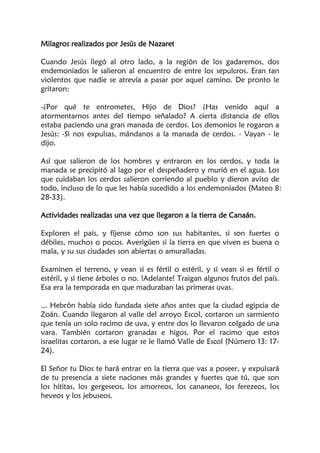 Milagros realizados por Jesús de Nazaret
Cuando Jesús llegó al otro lado, a la región de los gadaremos, dos
endemoniados le salieron al encuentro de entre los sepulcros. Eran tan
violentos que nadie se atrevía a pasar por aquel camino. De pronto le
gritaron:
-¿Por qué te entrometes, Hijo de Dios? ¿Has venido aquí a
atormentarnos antes del tiempo señalado? A cierta distancia de ellos
estaba paciendo una gran manada de cerdos. Los demonios le rogaron a
Jesús: -Si nos expulsas, mándanos a la manada de cerdos. - Vayan - le
dijo.
Así que salieron de los hombres y entraron en los cerdos, y toda la
manada se precipitó al lago por el despeñadero y murió en el agua. Los
que cuidaban los cerdos salieron corriendo al pueblo y dieron aviso de
todo, incluso de lo que les había sucedido a los endemoniados (Mateo 8:
28-33).
Actividades realizadas una vez que llegaron a la tierra de Canaán.
Exploren el país, y fíjense cómo son sus habitantes, si son fuertes o
débiles, muchos o pocos. Averigüen si la tierra en que viven es buena o
mala, y su sus ciudades son abiertas o amuralladas.
Examinen el terreno, y vean si es fértil o estéril, y si vean si es fértil o
estéril, y si tiene árboles o no. !Adelante! Traigan algunos frutos del país.
Esa era la temporada en que maduraban las primeras uvas.
... Hebrón había sido fundada siete años antes que la ciudad egipcia de
Zoán. Cuando llegaron al valle del arroyo Escol, cortaron un sarmiento
que tenía un solo racimo de uva, y entre dos lo llevaron colgado de una
vara. También cortaron granadas e higos. Por el racimo que estos
israelitas cortaron, a ese lugar se le llamó Valle de Escol (Número 13: 17-
24).
El Señor tu Dios te hará entrar en la tierra que vas a poseer, y expulsará
de tu presencia a siete naciones más grandes y fuertes que tú, que son
los hititas, los gergeseos, los amorreos, los cananeos, los ferezeos, los
heveos y los jebuseos.
 
