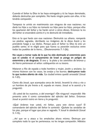 Cuando el Señor tu Dios te las haya entregado y tú las hayas derrotado,
deberás destruirlas por completo. No harás ningún pacto con ellas, ni les
tendrás compasión.
Tampoco te unirás en matrimonio con ninguna de esas naciones; no
darás tus hijas a sus hijos no tomarás sus hijas para tus hijos, porque ellas
los apartaron del Señor y las harán servir a otros dioses. Entonces la ira
del Señor se encenderá contra ti y te destruirá de inmediato.
Esto es lo que harás con esas naciones: Destruirás sus altares, romperás
sus piedras sagradas, derribarás sus imágenes de la diosa Aserá y les
prenderás fuego a sus ídolos. Porque para el Señor tu Dios tú eres un
pueblo santo; el te eligió para que fueras su posesión exclusiva entre
todos los pueblos de la tierra... (Deuteronomio 7: 1-26).
No vayan a tomar nada de lo que ha sido destinado al exterminio para
que ni ustedes ni el campamento de Israel se ponga en peligro de
exterminio y de desgracia. El oro y la plata y los utensilios de bronce y
de hierro pertenecen al señor: colóquenlos en su tesoro.
Mataron a filo de espada a todo hombre y mujer, jovén y anciano. Lo
mismo hicieron con las vacas, las ovejas y los burros; destruyeron todo
lo que tuviera aliento de vida. !La ciudad entera quedó arrasada! (Josué
6: 1-21).
Cierto día Josué, que acampaba cerca de Jericó, levantó la vista y vio a
un hombre de pie frente a él, espada en mano. Josué se le acercó y le
preguntó:
-¿Es usted de los nuestros, o del enemigo? -!De ninguno! -respondió- Me
presento ante ti como comandante del ejército del Señor. Entonces
Josué se postró rostro en tierra y le preguntó:
-¿Qué órdenes trae usted, mi Señor, para este siervo suyo? El
comandante del ejército del Señor le contestó: -Quítate las sandalias de
los pies, porque el lugar que pisas es sagrado. Y Josué le obedeció (Josué
5: 1-15).
...Así que ve y ataca a los amalecitas ahora mismo. Destruye por
completo todo lo que les pertenezca; no les tengas compasión. Mátalos
 