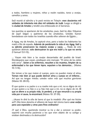 a todos, hombres y mujeres, niños y recién nacidos, toros y ovejas,
camellos y asnos.
Saúl reunió al ejército y le pasó revista en Telayin: eran doscientos mil
soldados de infantería más diez mil soldados de Judá. Luego se dirigió a
la ciudad de Amalec y tendió una emboscada en el barranco.
Los quenitas se apartaron de los amalecitas, pues, Saúl les dijo: !Váyanse
de aquí! Salgan y apártense de los amalecitas. Ustedes fueron
bondadosos con todos los israelitas cuando ellos salieron de Egipto...
A Agag, rey de Amalec, lo capturó vivo, pero a todos los habitantes los
mató a filo de espada. Además de perdonarle la vida al rey Agag, Saúl y
su ejército preservaron las mejores ovejas y vacas, ... Nada de esto
quisieron destruir; solo destruyeron lo que era inútil y lo que no servía
(1 Samuel 15:1-15).
... Vayan más bien a las ovejas descarriadas del pueblo de Israel.
Dondequiera que vayan, prediquen este mensaje: “El reino de los cielos
está cerca”. Sanen a los enfermos, resuciten a los muertos, limpien de su
enfermedad a los que tienen lepra, expulsen a los demonios... (Mateo
10: 5-16).
No teman a los que matan el cuerpo, pero no pueden matar el alma.
Teman más bien al que puede destruir alma y cuerpo en el infierno...
Así que no tengan miedo; ustedes valen más que muchos gorriones
(Mateo 10: 28-31).
El que quiere a su padre o a su madre más que a mí, no es digno de mí;
el que quiere a su hijo o a su hija más que a mí, no es digno de mí. El
que se aferre a su propia vida, la perderá, y el que renuncie a su propia
vida por vi causa, la encontrará (Mateo 10: 37-39).
...¿Acaso le dirá la olla de barro al que la modeló: ¿Por qué me hiciste
así?? ¿No tiene derecho el alfarero de hacer del mismo barro unas vasijas
para usos especiales y otras para fines ordinarios?
¿Y qué si Dios, queriendo mostrar su ira y dar a conocer su poder,
soportó con mucha paciencia a los que eran objeto de su castigo y
estaban destinados a la destrucción?
 