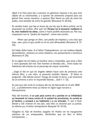 ¿Qué si lo hizo para dar a conocer sus gloriosas riquezas a los que eran
objeto de su misericordia, y a quienes de antemano preparó para esa
gloria? Esos somos nosotros, a quienes Dios llamó no solo de entre los
judíos, sino también de entre los gentiles (Romanos 9: 20-24).
En cambio Israel, que iba en busca de una ley que le diera justicia, no ha
alcanzado esa justicia. ¿Por qué no? Porque no la buscaron mediante la
fe, sino mediante las obras, como si fuera posible alcanzarla así. Por eso,
tropezaron con la “piedra de tropiezo”, como esta escrito:
Miren que pongo en Sión, una piedra de tropiezo y una roca que
hace caer; pero el que confíe en él no será defraudado (Romanos 9: 31-
33).
Así había dicho Isaías: Si el Señor Todopoderoso, no nos hubiera dejado
descendientes, seríamos ya como Sodoma, nos pareceríamos a Gomorra
(Romanos 9: 29).
En la región de Uz había un hombre recto e intachable, que tenía a Dios
y vivía apartado del mal. Este hombre se llamaba Job... Entre todos los
habitantes del oriente era el personaje de mayor renombre.
...Llegó el día en que los ángeles debían hacer acto de presencia ante
Jehová Dios, y con ellos, se presentó también Satanás. El Señor le
preguntó: -¿De dónde vienes? -Vengo de rondar la tierra, y de recorrerla
de un extremo a otro- le respondió Satanás... (Job 1: 1- 12).
Se cree que Job vivió en la época del rey de Hamurabi en el año 1800
a.C., y posiblemente tenía sus bienes en algún lugar cercano a
Mesopotamia.
Hijo del hombre, si un país peca contra mí y persiste en su infidelidad,
yo levantaré mi mano contra él; le quitaré las provisiones, lo sumiré en
el hambre, y arrasaré a sus habitantes y a sus animales. Y, aún si Noé,
Daniel y Job vivieran en ese país, solo ellos se salvarían por su justicia.
Lo Afirmo yo, el Señor omnipotente (Ezequiel 14: 12-14).
!Júzgalos tú, hijo de hombre; júzgalos tú! Hazles ver las repugnantes
prácticas de sus antepasados. Adviérteles que así dice el Señor
omnipotente: ...
 