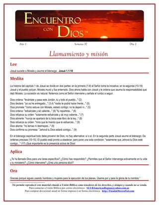 Año 1

Semana 37

Día 2

Llamamiento y misión
Lee
Josué sucede a Moisés y asume el liderazgo. Josué 1.1-18

Medita
La historia del capítulo 1 de Josué se divide en dos partes: en la primera (1-9) el Señor toma la iniciativa; en la segunda (10-18)
Josué y el pueblo actúan. Moisés murió y fue enterrado. Dios ahora habla con Josué y le ordena que asuma la responsabilidad que
dejó Moisés. La sucesión es natural. Notemos como el Señor interviene y señala el rumbo a seguir.
Dios ordena: "levántate y pasa este Jordán, tú y todo el pueblo..." (2)
Dios declara: "yo os he entregado..." (3,4) "nadie te podrá hacer frente..." (5)
Dios promete: "como estuve con Moisés, estaré contigo; no te dejaré ni..." (5)
Dios ordena: "esfuérzate y sé valiente..." (6) "tú repartirás..." (6)
Dios refuerza su orden: "solamente esfuérzate y sé muy valiente..." (7)
Dios advierte: "nunca se apartará de tu boca este libro de la ley..." (8)
Dios refuerza su orden: "mira que te mando que te esfuerces..." (9)
Dios alienta: "no temas ni desmayes..." (9)
Dios confirma su promesa: "Jehová tu Dios estará contigo...” (9)
En el liderazgo espiritual todo debe provenir de Dios; no hay alternativa: sí o sí. En la segunda parte Josué asume el liderazgo. Da
órdenes precisas (10-15). El pueblo está pronto a obedecer, pero pone una sola condición: "solamente que Jehová tu Dios esté
contigo..." (17) ¡Qué importante es la presencia activa de Dios!

Aplica
¿Te ha llamado Dios para una tarea específica? ¿Cómo has respondido? ¿Permites que el Señor intervenga activamente en tu vida
y tu ministerio? ¿Cómo interviene? ¿Eres una persona dócil?

Ora
Gracias porque sigues usando hombres y mujeres para la ejecución de tus planes. Úsame por y para la gloria de tu nombre.3
3Se permite reproducir este material citando a Unión Bíblica como tenedores de los derechos, y siempre y cuando no se venda.
Para contactar a Unión Bíblica por correo electrónico: SUUBAmericasRegion@yahoo.com.ar
Para comprar devocional anual en forma impresa ó en forma electrónica: http://TiendaObreroFiel.com

 