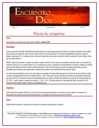 Año 1

Semana 37

Día 3

Hacia la conquista
Lee
Dios bendice a los espías de Josué y éstos a Rahab. Josué 2.1-24

Medita
Josué, que ahora es el líder indiscutible del pueblo de Dios, se está preparando para introducir en la tierra prometida a este pueblo.
Envía espías a la ciudad de Jericó, el primer gran escollo. Son dos los espías. Por razones inexplicables "entraron en casa de
Rahab, una ramera" (1). Los espías fueron vistos por la gente de Jericó, pero la mujer los recibió y escondió. El hecho llegó a oídos
del rey y éste ordenó a
Rahab: "saca a los hombres... porque han venido a espiar la tierra" (3). Las cosas se complicaron para ella, pero su convicción con
respecto a Dios (9-11) y su sabia petición (12, 13) cambiaron su vida. Los espías se comprometieron a socorrer a Rahab y su familia,
pero para ello debían de hacer conforme al dicho de ellos (17-20). El cordón de grana (color de sangre) que Rahab usó para
descolgar por la ventana a los espías sería la señal que los libraría de la muerte durante la caída de Jericó.
La misión encomendada por Josué a los dos espías fue cumplida. El reporte final expresa la convicción de los que confían en Dios:
"Jehová a entregado toda la tierra en nuestras manos..." (24). Todo esto nos hace recordar otros hechos de seguridad y liberación
por parte de Dios. Por ejemplo cuando los israelitas pintaron con sangre el dintel y los postes de sus puertas en días del éxodo (Ex.
12.7-30): "...veré la sangre y pasaré de vosotros y..." (Ex. 12.13). ¿Ya estás cubierto con la sangre del Señor Jesucristo? En la
sangre del Señor están nuestra salvación y seguridad eternas.

Aplica
¿Eres salvo por la sangre del Señor? ¿En que forma te usa Dios para bendecir la vida de los que te rodean? ¿Piensas en el
bienestar de los demás cuando tomas tus decisiones? ¿Cumples con todo lo que se te encomienda?

Ora
Gracias Señor, porque en Jesucristo soy salvo por su sangre y bendecido por su gracia.4

4Se permite reproducir este material citando a Unión Bíblica como tenedores de los derechos, y siempre y cuando no se venda.
Para contactar a Unión Bíblica por correo electrónico: SUUBAmericasRegion@yahoo.com.ar
Para comprar devocional anual en forma impresa ó en forma electrónica: http://TiendaObreroFiel.com

 