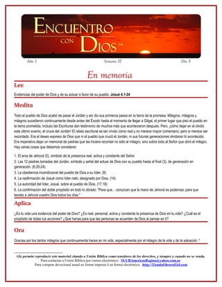 Año 1

Semana 37

Día 5

En memoria
Lee
Evidencias del poder de Dios y de su actuar a favor de su pueblo. Josué 4.1-24

Medita
Todo el pueblo de Dios acabó de pasar el Jordán y así dio sus primeros pasos en la tierra de la promesa. Milagros, milagros y
milagros sucedieron continuamente desde antes del Éxodo hasta el momento de llegar a Gilgal, el primer lugar que pisó el pueblo en
la tierra prometida. Incluso las Escrituras dan testimonio de muchos más que acontecieron después. Pero, ¡cómo dejar en el olvido
este último evento, el cruce del Jordán! El relato escritural es tan vívido como real y no merece mayor comentario; pero si merece ser
recordado. Era el deseo expreso de Dios que ni el pueblo que cruzó el Jordán, ni sus futuras generaciones olvidaran lo acontecido.
Era imperativo dejar un memorial de piedras que les hiciera recordar no sólo el milagro, sino sobre todo al Señor que obró el milagro.
Hay varias cosas que debemos considerar:
1. El arca de Jehová (5), símbolo de la presencia real, activa y constante del Señor.
2. Las 12 piedras tomadas del Jordán, símbolo y señal del actuar de Dios con su pueblo hasta el final (3), de generación en
generación. (6.20-24)
3. La obediencia incondicional del pueblo de Dios a su líder. (8)
4. La reafirmación de Josué como líder nato, designado por Dios. (14)
5. La autoridad del líder, Josué, sobre el pueblo de Dios. (17,18)
6. La confirmación del doble propósito en todo lo obrado: "Para que... conozcan que la mano de Jehová es poderosa; para que
temáis a Jehová vuestro Dios todos los días."

Aplica
¿Es tu vida una evidencia del poder de Dios? ¿Es real, personal, activa y constante la presencia de Dios en tu vida? ¿Cuál es el
propósito de todas tus acciones? ¿Qué harías para que las personas se acuerden de Dios al pensar en ti?

Ora
Gracias por los tantos milagros que continuamente haces en mi vida, especialmente por el milagro de la vida y de la salvación .6

6Se permite reproducir este material citando a Unión Bíblica como tenedores de los derechos, y siempre y cuando no se venda.
Para contactar a Unión Bíblica por correo electrónico: SUUBAmericasRegion@yahoo.com.ar
Para comprar devocional anual en forma impresa ó en forma electrónica: http://TiendaObreroFiel.com

 