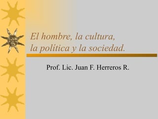 El hombre, la cultura,  la política y la sociedad. Prof. Lic. Juan F. Herreros R. 