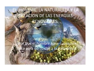 EL HOMBRE, LA NATURALEZA Y LA
   CREACION DE LAS ENERGIAS
         RENOVABLES.



   Por que el hombre hace cualquier
  cosa para no cuidar a la naturaleza.
 