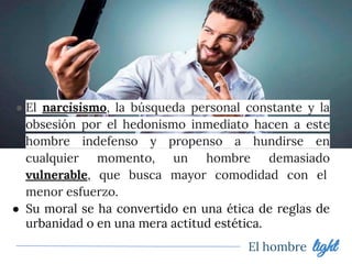 ● El narcisismo, la búsqueda personal constante y la
obsesión por el hedonismo inmediato hacen a este
hombre indefenso y propenso a hundirse en
cualquier momento, un hombre demasiado
vulnerable, que busca mayor comodidad con el
menor esfuerzo.
● Su moral se ha convertido en una ética de reglas de
urbanidad o en una mera actitud estética.
El hombre light
 