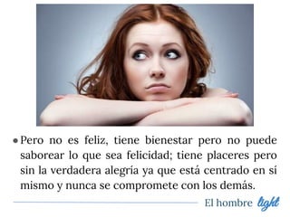 ●Pero no es feliz, tiene bienestar pero no puede
saborear lo que sea felicidad; tiene placeres pero
sin la verdadera alegría ya que está centrado en sí
mismo y nunca se compromete con los demás.
El hombre light
 