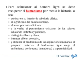 ● Para solucionar al hombre light se debe
recuperar el humanismo por medio la historia, o
sea:
○ cultivar en su interior la sabiduría clásica,
○ el signiﬁcado del mundo romano,
○ el amor por las tradiciones
○ y la vuelta al pensamiento cristiano, de los valores
educando instintos y pasiones,
○ distinguir el bien y el mal,
○ intentar el bien colectivo,
○ y eliminar el predominio de las aspiraciones humanas, el
progreso materias, el hedonismo (que niega el
sufrimiento por lo tanto la madurez) y la permisividad.
El hombre light
 