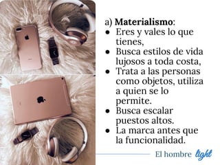 El hombre light
a) Materialismo:
● Eres y vales lo que
tienes,
● Busca estilos de vida
lujosos a toda costa,
● Trata a las personas
como objetos, utiliza
a quien se lo
permite.
● Busca escalar
puestos altos.
● La marca antes que
la funcionalidad.
 