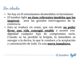 El hombre light
Sin ideales
▪ No hay en él entusiasmos desmedidos ni heroísmos.
▪ El hombre light no tiene referentes (modelos que los
inspiren), ante las grandes interrogantes de la
existencia.
▪ Esto se traduce en cosas, que van desde no poder
llevar una vida conyugal estable a asumir con
dignidad cualquier tipo de compromiso serio.
Cuando se ha perdido la brújula, lo inmediato es
navegar a la deriva, lo que le conduce a la aceptación
y canonización de todo. Es una nueva inmadurez.
 