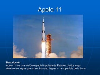 Apolo 11
Descripción
Apolo 11 fue una misión espacial tripulada de Estados Unidos cuyo
objetivo fue lograr que un ser humano llegara a la superficie de la Luna.
 