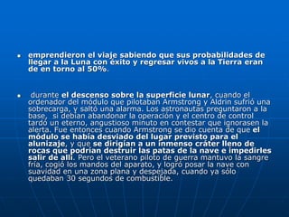  emprendieron el viaje sabiendo que sus probabilidades de
llegar a la Luna con éxito y regresar vivos a la Tierra eran
de en torno al 50%.
 durante el descenso sobre la superficie lunar, cuando el
ordenador del módulo que pilotaban Armstrong y Aldrin sufrió una
sobrecarga, y saltó una alarma. Los astronautas preguntaron a la
base, si debían abandonar la operación y el centro de control
tardó un eterno, angustioso minuto en contestar que ignorasen la
alerta. Fue entonces cuando Armstrong se dio cuenta de que el
módulo se había desviado del lugar previsto para el
alunizaje, y que se dirigían a un inmenso cráter lleno de
rocas que podrían destruir las patas de la nave e impedirles
salir de allí. Pero el veterano piloto de guerra mantuvo la sangre
fría, cogió los mandos del aparato, y logró posar la nave con
suavidad en una zona plana y despejada, cuando ya sólo
quedaban 30 segundos de combustible.
 