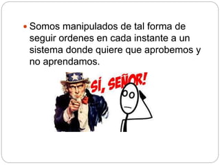  Somos manipulados de tal forma de
seguir ordenes en cada instante a un
sistema donde quiere que aprobemos y
no aprendamos.
 