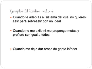 Ejemplos del hombre mediocre
 Cuando te adaptas al sistema del cual no quieres
salir para sobresalir con un ideal
 Cuando no me exijo ni me propongo metas y
prefiero ser igual a todos
 Cuando me dejo dar ornes de gente inferior
 