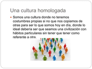 Una cultura homologada
 Somos una cultura donde no tenemos
costumbres propias si no que nos copiamos de
otras para ser lo que somos hoy en día, donde lo
ideal debería ser que seamos una civilización con
hábitos particulares sin tener que tener como
referente a otra.
 