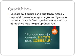 Que seria lo ideal.
 Lo ideal del hombre seria que tenga metas y
expectativas sin tener que seguir un régimen o
sistema donde lo único que les interesa es que
aprobemos mas no que aprendamos.
 