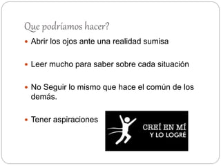 Que podríamos hacer?
 Abrir los ojos ante una realidad sumisa
 Leer mucho para saber sobre cada situación
 No Seguir lo mismo que hace el común de los
demás.
 Tener aspiraciones
 