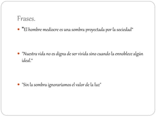 Frases.
 "El hombre mediocre es una sombra proyectada por la sociedad“
 "Nuestra vida no es digna de ser vivida sino cuando la ennoblece algún
ideal.“
 "Sin la sombra ignoraríamos el valor de la luz"
 