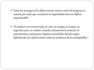  Todos los enemigos de la diferenciación vienen a serlo del progreso; es
natural, por ende, que consideren la originalidad como un defecto
imperdonable".
 "El mediocre no inventa nada, no crea, no empuja, no rompe, no
engendra; pero, en cambio, custodia celosamente la armazón de
automatismos y prejuicios y dogmas acumulados durante siglos,
defendiendo ese capital común contra la asechanza de los inadaptables."
 