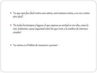  "Lo que ayer fue ideal contra una rutina, será mañana rutina, a su vez, contra
otro ideal".
 "En todos los tiempos y lugares el que expresa su verdad en voz alta, como la
cree, lealmente, causa inquietud entre los que viven a la sombra de intereses
creados".
 "La rutina es el hábito de renunciar a pensar".
 