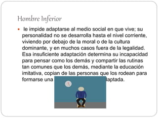 Hombre Inferior
 le impide adaptarse al medio social en que vive; su
personalidad no se desarrolla hasta el nivel corriente,
viviendo por debajo de la moral o de la cultura
dominante, y en muchos casos fuera de la legalidad.
Esa insuficiente adaptación determina su incapacidad
para pensar como los demás y compartir las rutinas
tan comunes que los demás, mediante la educación
imitativa, copian de las personas que los rodean para
formarse una personalidad social adaptada.
 