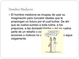 Hombre Mediocre
 El hombre mediocre es incapaz de usar su
imaginación para concebir ideales que le
propongan un futuro por el cual luchar. De ahí
que se vuelva sumiso a toda rutina, a los
prejuicios, a las domesticidades y así se vuelva
parte de un rebaño o colectividad, cuyas
acciones o motivos no cuestiona, sino que sigue
ciegamente.
 