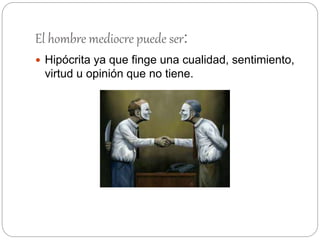 El hombre mediocre puede ser:
 Hipócrita ya que finge una cualidad, sentimiento,
virtud u opinión que no tiene.
 
