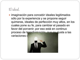 El ideal.
 imaginación para concebir ideales legitimados
sólo por la experiencia y se propone seguir
quimeras, ideales de perfección muy altos, en los
cuales pone su fe, para cambiar el pasado en
favor del porvenir; por eso está en continuo
proceso de transformación, que se ajusta a las
variaciones de la realidad.
 