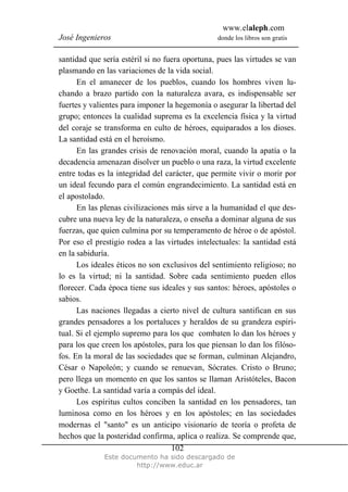 www.elaleph.com
José Ingenieros donde los libros son gratis
Este documento ha sido descargado de
http://www.educ.ar
102
santidad que sería estéril si no fuera oportuna, pues las virtudes se van
plasmando en las variaciones de la vida social.
En el amanecer de los pueblos, cuando los hombres viven lu-
chando a brazo partido con la naturaleza avara, es indispensable ser
fuertes y valientes para imponer la hegemonía o asegurar la libertad del
grupo; entonces la cualidad suprema es la excelencia física y la virtud
del coraje se transforma en culto de héroes, equiparados a los dioses.
La santidad está en el heroísmo.
En las grandes crisis de renovación moral, cuando la apatía o la
decadencia amenazan disolver un pueblo o una raza, la virtud excelente
entre todas es la integridad del carácter, que permite vivir o morir por
un ideal fecundo para el común engrandecimiento. La santidad está en
el apostolado.
En las plenas civilizaciones más sirve a la humanidad el que des-
cubre una nueva ley de la naturaleza, o enseña a dominar alguna de sus
fuerzas, que quien culmina por su temperamento de héroe o de apóstol.
Por eso el prestigio rodea a las virtudes intelectuales: la santidad está
en la sabiduría.
Los ideales éticos no son exclusivos del sentimiento religioso; no
lo es la virtud; ni la santidad. Sobre cada sentimiento pueden ellos
florecer. Cada época tiene sus ideales y sus santos: héroes, apóstoles o
sabios.
Las naciones llegadas a cierto nivel de cultura santifican en sus
grandes pensadores a los portaluces y heraldos de su grandeza espiri-
tual. Si el ejemplo supremo para los que combaten lo dan los héroes y
para los que creen los apóstoles, para los que piensan lo dan los filóso-
fos. En la moral de las sociedades que se forman, culminan Alejandro,
César o Napoleón; y cuando se renuevan, Sócrates. Cristo o Bruno;
pero llega un momento en que los santos se llaman Aristóteles, Bacon
y Goethe. La santidad varía a compás del ideal.
Los espíritus cultos conciben la santidad en los pensadores, tan
luminosa como en los héroes y en los apóstoles; en las sociedades
modernas el "santo" es un anticipo visionario de teoría o profeta de
hechos que la posteridad confirma, aplica o realiza. Se comprende que,
 