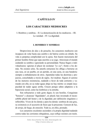 www.elaleph.com
José Ingenieros donde los libros son gratis
Este documento ha sido descargado de
http://www.educ.ar
104
CAPÍTULO IV
LOS CARACTERES MEDIOCRES
I. Hombres y sombras. - II. La domesticación de los mediocres. - III.
La vanidad. - IV. La dignidad.
I. HOMBRES Y SOMBRAS
Desprovistos de alas y de penacho, los caracteres mediocres son
incapaces de volar hasta una cumbre o de batirse contra un rebaño. Su
vida es perpetua complicidad con la ajena. Son hueste mercenaria del
primer hombre firme que sepa uncirlos a su yugo. Atraviesan el mundo
cuidando su sombra e ignorando su personalidad. Nunca llegan a indi-
vidualizarse: ignoran el placer de exclamar "yo soy", frente a los de-
más. No existen solos. Su amorfa estructura los obliga a borrarse en
una raza, en un pueblo, en un partido, en una secta, en una bandería:
siempre a embadurnarse de otros. Apuntalan todas las doctrinas y pre-
juicios, consolidados a través de siglos. Así medran. Siguen el camino
de las menores resistencias, nadando a favor de toda corriente y va-
riando con ella; en su rodar aguas abajo no hay mérito: es simple inca-
pacidad de nadar aguas arriba. Crecen porque saben adaptarse a la
hipocresía social, como las lombrices a la entraña.
Son refractarios a todo gesto digno; le son hostiles. Conquistan
"honores" y alcanzan "dignidades", en plural; han inventado el incon-
cebible plural del honor y de la dignidad, por definición singulares e
inflexibles. Viven de los demás y para los demás: sombras de una grey,
su existencia es el accesorio de focos que la proyectan. Carecen de luz,
de arrojo, de fuego, de emoción. Todo es, en ellos, prestado.
Los caracteres excelentes ascienden a la propia dignidad nadando
contra todas las corrientes rebajadoras, cuyo reflujo resisten con tesón.
 