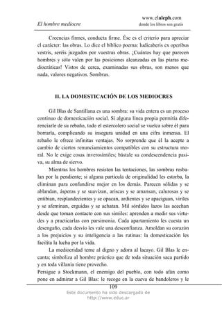 www.elaleph.com
El hombre mediocre donde los libros son gratis
Este documento ha sido descargado de
http://www.educ.ar
109
Creencias firmes, conducta firme. Ése es el criterio para apreciar
el carácter: las obras. Lo dice el bíblico poema: ludicaberis ex operibus
vestris, seréis juzgados por vuestras obras. ¡Cuántos hay que parecen
hombres y sólo valen por las posiciones alcanzadas en las piaras me-
diocráticas! Vistos de cerca, examinadas sus obras, son menos que
nada, valores negativos. Sombras.
II. LA DOMESTICACIÓN DE LOS MEDIOCRES
Gil Blas de Santillana es una sombra: su vida entera es un proceso
continuo de domesticación social. Si alguna línea propia permitía dife-
renciarle de su rebaño, todo el estercolero social se vuelca sobre él para
borrarla, complicando su insegura unidad en una cifra inmensa. El
rebaño le ofrece infinitas ventajas. No sorprende que él la acepte a
cambio de ciertos renunciamientos compatibles con su estructura mo-
ral. No le exige cosas inverosímiles; bástale su condescendencia pasi-
va, su alma de siervo.
Mientras los hombres resisten las tentaciones, las sombras resba-
lan por la pendiente; si alguna partícula de originalidad les estorba, la
eliminan para confundirse mejor en los demás. Parecen sólidas y se
ablandan, ásperas y se suavizan, ariscas y se amansan, calurosas y se
entibian, resplandecientes y se opacan, ardientes y se apaciguan, viriles
y se afeminan, erguidas y se achatan. Mil sórdidos lazos las acechan
desde que toman contacto con sus símiles: aprenden a medir sus virtu-
des y a practicarlas con parsimonia. Cada apartamiento les cuesta un
desengaño, cada desvío les vale una desconfianza. Amoldan su corazón
a los prejuicios y su inteligencia a las rutinas: la domesticación les
facilita la lucha por la vida.
La mediocridad teme al digno y adora al lacayo. Gil Blas le en-
canta; simboliza al hombre práctico que de toda situación saca partido
y en toda villanía tiene provecho.
Persigue a Stockmann, el enemigo del pueblo, con todo afán como
pone en admirar a Gil Blas: le recoge en la cueva de bandoleros y le
 