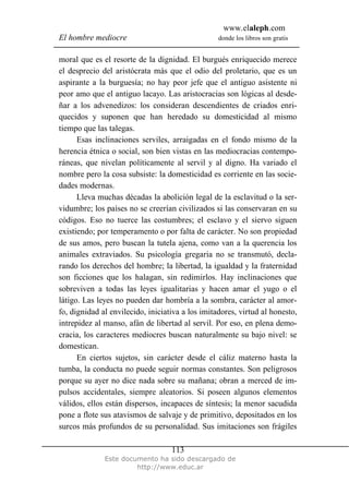 www.elaleph.com
El hombre mediocre donde los libros son gratis
Este documento ha sido descargado de
http://www.educ.ar
113
moral que es el resorte de la dignidad. El burgués enriquecido merece
el desprecio del aristócrata más que el odio del proletario, que es un
aspirante a la burguesía; no hay peor jefe que el antiguo asistente ni
peor amo que el antiguo lacayo. Las aristocracias son lógicas al desde-
ñar a los advenedizos: los consideran descendientes de criados enri-
quecidos y suponen que han heredado su domesticidad al mismo
tiempo que las talegas.
Esas inclinaciones serviles, arraigadas en el fondo mismo de la
herencia étnica o social, son bien vistas en las mediocracias contempo-
ráneas, que nivelan políticamente al servil y al digno. Ha variado el
nombre pero la cosa subsiste: la domesticidad es corriente en las socie-
dades modernas.
Lleva muchas décadas la abolición legal de la esclavitud o la ser-
vidumbre; los países no se creerían civilizados si las conservaran en su
códigos. Eso no tuerce las costumbres; el esclavo y el siervo siguen
existiendo; por temperamento o por falta de carácter. No son propiedad
de sus amos, pero buscan la tutela ajena, como van a la querencia los
animales extraviados. Su psicología gregaria no se transmutó, decla-
rando los derechos del hombre; la libertad, la igualdad y la fraternidad
son ficciones que los halagan, sin redimirlos. Hay inclinaciones que
sobreviven a todas las leyes igualitarias y hacen amar el yugo o el
látigo. Las leyes no pueden dar hombría a la sombra, carácter al amor-
fo, dignidad al envilecido, iniciativa a los imitadores, virtud al honesto,
intrepidez al manso, afán de libertad al servil. Por eso, en plena demo-
cracia, los caracteres mediocres buscan naturalmente su bajo nivel: se
domestican.
En ciertos sujetos, sin carácter desde el cáliz materno hasta la
tumba, la conducta no puede seguir normas constantes. Son peligrosos
porque su ayer no dice nada sobre su mañana; obran a merced de im-
pulsos accidentales, siempre aleatorios. Si poseen algunos elementos
válidos, ellos están dispersos, incapaces de síntesis; la menor sacudida
pone a flote sus atavismos de salvaje y de primitivo, depositados en los
surcos más profundos de su personalidad. Sus imitaciones son frágiles
 