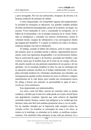 www.elaleph.com
José Ingenieros donde los libros son gratis
Este documento ha sido descargado de
http://www.educ.ar
114
y poco arraigadas. Por eso son antisociales, incapaces de elevarse a la
honesta condición de animales de rebaño.
A otros desgraciados, sin irreparables lagunas del temperamento,
la sociedad les mezquina su educación. Las grandes ciudades pululan
de niños moralmente desamparados, presas de la miseria, sin hogar, sin
escuela. Viven tanteando el vicio y cosechando la corrupción, sin el
hábito de la honestidad y sin el ejemplo luminoso de la virtud. Embo-
tada su inteligencia y coartadas sus mejores inclinaciones, tienen la
voluntad errante, incapaz de sobreponerse a las convergencias fatales
que pugnan por hundirlos. Y si pasan su infancia sin rodar a la charca,
tropiezan después con nuevos obstáculos.
El trabajo, creando el hábito del esfuerzo, sería la mejor escuela
del carácter; pero la sociedad enseña a odiarlo, imponiéndole precoz-
mente, como una ignominia desagradable o un envilecimiento infame,
bajo la esclavitud de yugos y de horarios, ejecutado por hambre o por
avaricia, hasta que el hombre huye de él como de un castigo: sólo po-
drá amarlo cuando sea una gimnasia espontánea de sus gustos y de sus
aptitudes. Así la sociedad completa su obra; los que no naufragan por
la educación malsana escollan en el trabajo embrutecedor. En la com-
pleja actividad moderna las voluntades claudicantes son toleradas; sus
incongruencias quedan ocultas mientras los actos se refieren a vulgares
automatismos de la vida diaria; pero cuando una circunstancia nueva
los obliga a buscar una solución, la personalidad se agita al azar y
revela sus vicios intrínsecos.
Esos degenerados son indomesticables.
Los otros, como Gil Blas, carecen de contralor sobre su propia
conducta y olvidan que la más leve caída puede ser el paso inicial hacia
una degradación completa. Ignoran que cada esfuerzo de dignidad
consolida nuestra firmeza: cuanto más peligrosa es la verdad que hoy
decimos, tanto más fácil será mañana pronunciar otras a voz en cuello.
En los mundos minados por la hipocresía todo conspira contra las
virtudes civiles: los hombres se corrompen los unos a los otros, se
imitan en lo intérlope, se estimulan en lo turbio, se justifican recípro-
camente. Una atmósfera tibia entorpece al que cede por primera vez a
 